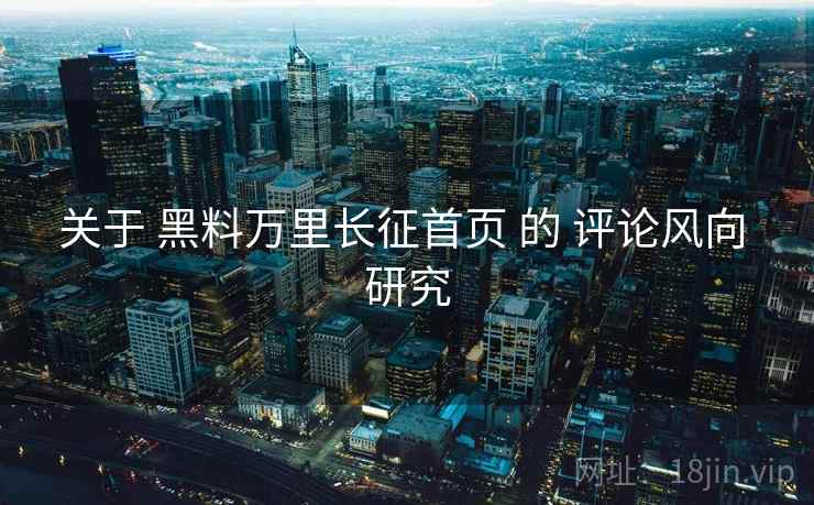 关于 黑料万里长征首页 的 评论风向 研究  第2张
