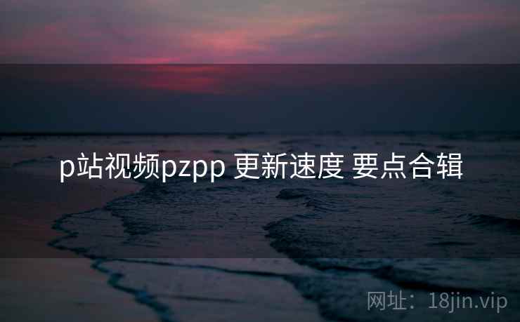 p站视频pzpp 更新速度 要点合辑  第2张